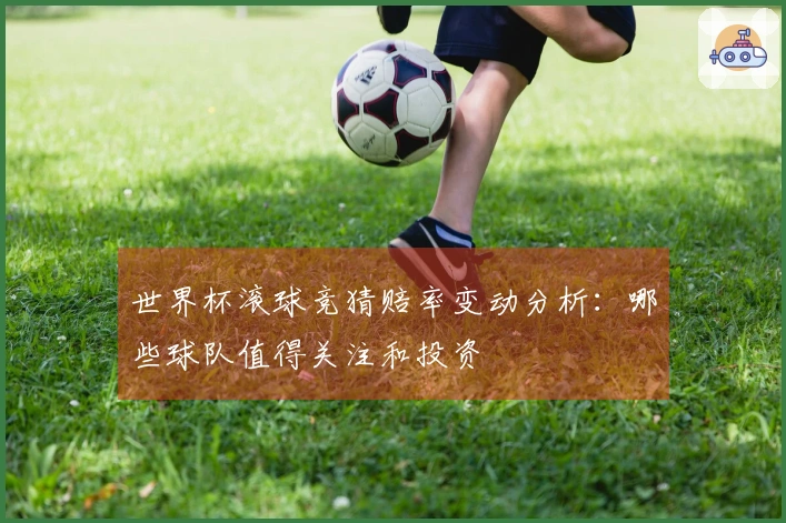 世界杯滚球竞猜赔率变动分析：哪些球队值得关注和投资