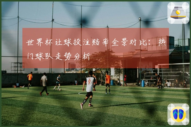 世界杯让球投注赔率全景对比：热门球队走势分析
