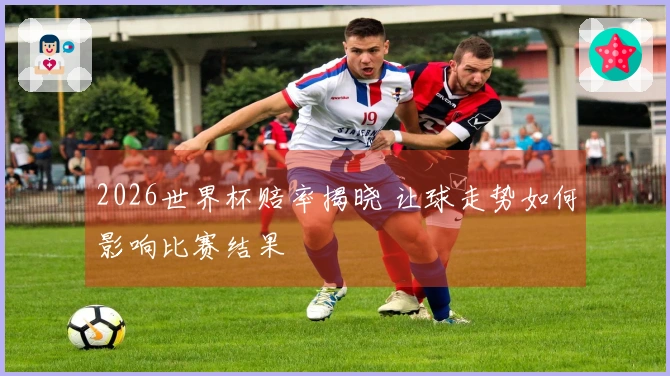 2026世界杯赔率揭晓 让球走势如何影响比赛结果